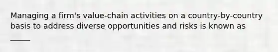 Managing a firm's value-chain activities on a country-by-country basis to address diverse opportunities and risks is known as _____