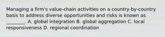 Managing a​ firm's value-chain activities on a​ country-by-country basis to address diverse opportunities and risks is known as​ ________. A. global integration B. global aggregation C. local responsiveness D. regional coordination