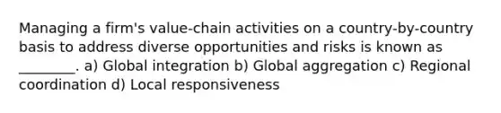 Managing a firm's value-chain activities on a country-by-country basis to address diverse opportunities and risks is known as ________. a) Global integration b) Global aggregation c) Regional coordination d) Local responsiveness