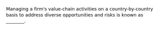 Managing a firm's value-chain activities on a country-by-country basis to address diverse opportunities and risks is known as ________.