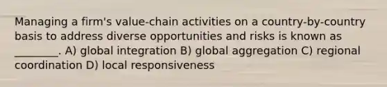 Managing a firm's value-chain activities on a country-by-country basis to address diverse opportunities and risks is known as ________. A) global integration B) global aggregation C) regional coordination D) local responsiveness