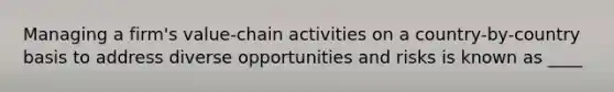 Managing a firm's value-chain activities on a country-by-country basis to address diverse opportunities and risks is known as ____