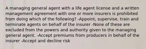 A managing general agent with a life agent license and a written management agreement with one or more insurers is prohibited from doing which of the following? -Appoint, supervise, train and terminate agents on behalf of the insurer -None of these are excluded from the powers and authority given to the managing general agent. -Accept premiums from producers in behalf of the insurer -Accept and decline risk