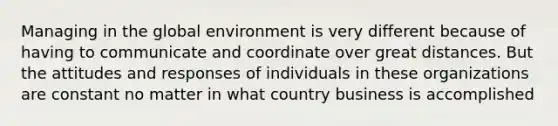 Managing in the global environment is very different because of having to communicate and coordinate over great distances. But the attitudes and responses of individuals in these organizations are constant no matter in what country business is accomplished