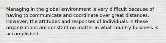 Managing in the global environment is very difficult because of having to communicate and coordinate over great distances. However, the attitudes and responses of individuals in these organizations are constant no matter in what country business is accomplished.