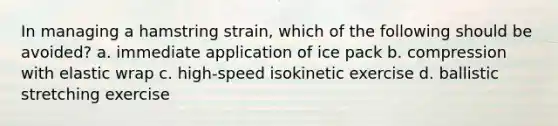 In managing a hamstring strain, which of the following should be avoided? a. immediate application of ice pack b. compression with elastic wrap c. high-speed isokinetic exercise d. ballistic stretching exercise