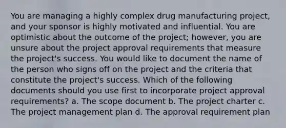 You are managing a highly complex drug manufacturing project, and your sponsor is highly motivated and influential. You are optimistic about the outcome of the project; however, you are unsure about the project approval requirements that measure the project's success. You would like to document the name of the person who signs off on the project and the criteria that constitute the project's success. Which of the following documents should you use first to incorporate project approval requirements? a. The scope document b. The project charter c. The project management plan d. The approval requirement plan