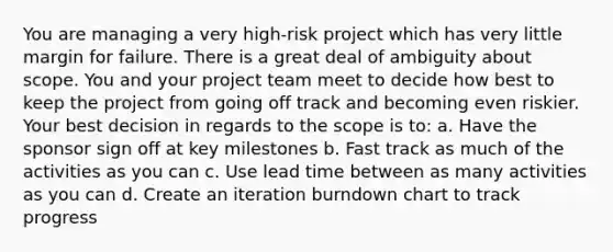 You are managing a very high-risk project which has very little margin for failure. There is a great deal of ambiguity about scope. You and your project team meet to decide how best to keep the project from going off track and becoming even riskier. Your best decision in regards to the scope is to: a. Have the sponsor sign off at key milestones b. Fast track as much of the activities as you can c. Use lead time between as many activities as you can d. Create an iteration burndown chart to track progress