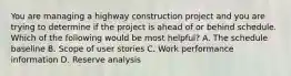 You are managing a highway construction project and you are trying to determine if the project is ahead of or behind schedule. Which of the following would be most helpful? A. The schedule baseline B. Scope of user stories C. Work performance information D. Reserve analysis