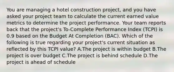 You are managing a hotel construction project, and you have asked your project team to calculate the current earned value metrics to determine the project performance. Your team reports back that the project's To-Complete Performance Index (TCPI) is 0.9 based on the Budget At Completion (BAC). Which of the following is true regarding your project's current situation as reflected by this TCPI value? A.The project is within budget B.The project is over budget C.The project is behind schedule D.The project is ahead of schedule