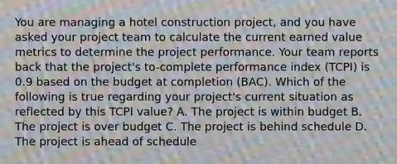 You are managing a hotel construction project, and you have asked your project team to calculate the current earned value metrics to determine the project performance. Your team reports back that the project's to-complete performance index (TCPI) is 0.9 based on the budget at completion (BAC). Which of the following is true regarding your project's current situation as reflected by this TCPI value? A. The project is within budget B. The project is over budget C. The project is behind schedule D. The project is ahead of schedule