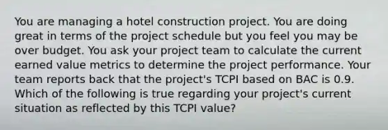 You are managing a hotel construction project. You are doing great in terms of the project schedule but you feel you may be over budget. You ask your project team to calculate the current earned value metrics to determine the project performance. Your team reports back that the project's TCPI based on BAC is 0.9. Which of the following is true regarding your project's current situation as reflected by this TCPI value?