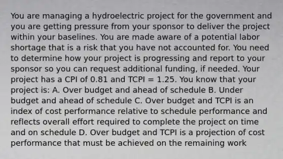 You are managing a hydroelectric project for the government and you are getting pressure from your sponsor to deliver the project within your baselines. You are made aware of a potential labor shortage that is a risk that you have not accounted for. You need to determine how your project is progressing and report to your sponsor so you can request additional funding, if needed. Your project has a CPI of 0.81 and TCPI = 1.25. You know that your project is: A. Over budget and ahead of schedule B. Under budget and ahead of schedule C. Over budget and TCPI is an index of cost performance relative to schedule performance and reflects overall effort required to complete the project on time and on schedule D. Over budget and TCPI is a projection of cost performance that must be achieved on the remaining work