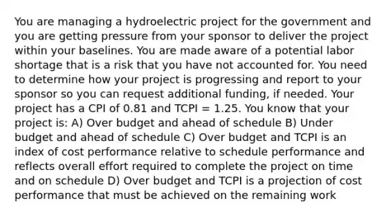 You are managing a hydroelectric project for the government and you are getting pressure from your sponsor to deliver the project within your baselines. You are made aware of a potential labor shortage that is a risk that you have not accounted for. You need to determine how your project is progressing and report to your sponsor so you can request additional funding, if needed. Your project has a CPI of 0.81 and TCPI = 1.25. You know that your project is: A) Over budget and ahead of schedule B) Under budget and ahead of schedule C) Over budget and TCPI is an index of cost performance relative to schedule performance and reflects overall effort required to complete the project on time and on schedule D) Over budget and TCPI is a projection of cost performance that must be achieved on the remaining work