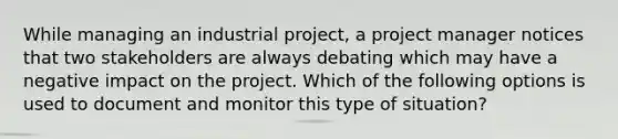 While managing an industrial project, a project manager notices that two stakeholders are always debating which may have a negative impact on the project. Which of the following options is used to document and monitor this type of situation?