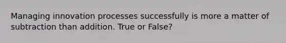 Managing innovation processes successfully is more a matter of subtraction than addition. True or False?