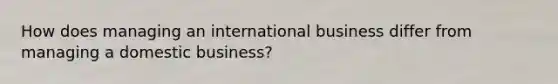 How does managing an international business differ from managing a domestic business?