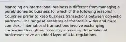 Managing an international business is different from managing a purely domestic business for which of the following reasons? -Countries prefer to keep business transactions between domestic partners. -The range of problems confronted is wider and more complex. -International transactions involve exchanging currencies through each country's treasury. -International businesses have an added layer of U.N. regulations.