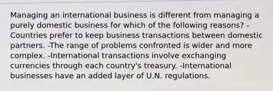 Managing an international business is different from managing a purely domestic business for which of the following reasons? -Countries prefer to keep business transactions between domestic partners. -The range of problems confronted is wider and more complex. -International transactions involve exchanging currencies through each country's treasury. -International businesses have an added layer of U.N. regulations.