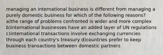 managing an international business is different from managing a purely domestic business for which of the following reasons? a)the range of problems confronted is wider and more complex b)international businesses have an added layer of UN regulations c)international transactions involve exchanging currencies through each country's treasury d)countries prefer to keep business transactions between domestic partners