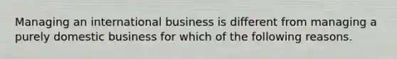 Managing an international business is different from managing a purely domestic business for which of the following reasons.