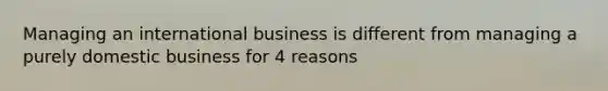 Managing an international business is different from managing a purely domestic business for 4 reasons