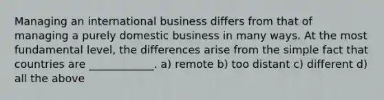 Managing an international business differs from that of managing a purely domestic business in many ways. At the most fundamental level, the differences arise from the simple fact that countries are ____________. a) remote b) too distant c) different d) all the above