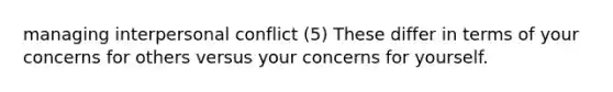 managing interpersonal conflict (5) These differ in terms of your concerns for others versus your concerns for yourself.