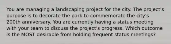 You are managing a landscaping project for the city. The project's purpose is to decorate the park to commemorate the city's 200th anniversary. You are currently having a status meeting with your team to discuss the project's progress. Which outcome is the MOST desirable from holding frequent status meetings?