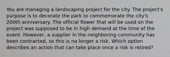 You are managing a landscaping project for the city. The project's purpose is to decorate the park to commemorate the city's 200th anniversary. The official flower that will be used on the project was supposed to be in high demand at the time of the event. However, a supplier in the neighboring community has been contracted, so this is no longer a risk. Which option describes an action that can take place once a risk is retired?