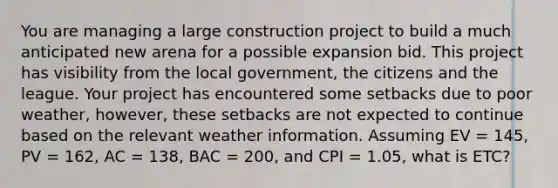 You are managing a large construction project to build a much anticipated new arena for a possible expansion bid. This project has visibility from the local government, the citizens and the league. Your project has encountered some setbacks due to poor weather, however, these setbacks are not expected to continue based on the relevant weather information. Assuming EV = 145, PV = 162, AC = 138, BAC = 200, and CPI = 1.05, what is ETC?