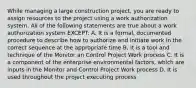 While managing a large construction project, you are ready to assign resources to the project using a work authorization system. All of the following statements are true about a work authorization system EXCEPT: A. It is a formal, documented procedure to describe how to authorize and initiate work in the correct sequence at the appropriate time B. It is a tool and technique of the Monitor an Control Project Work process C. It is a component of the enterprise environmental factors, which are inputs in the Monitor and Control Project Work process D. It is used throughout the project executing process