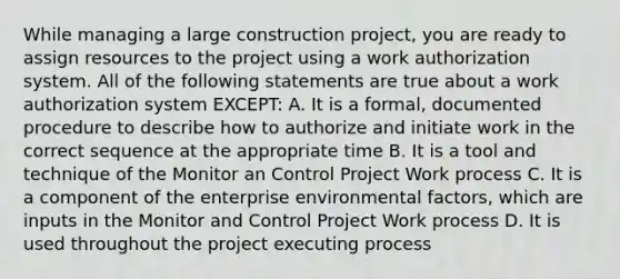 While managing a large construction project, you are ready to assign resources to the project using a work authorization system. All of the following statements are true about a work authorization system EXCEPT: A. It is a formal, documented procedure to describe how to authorize and initiate work in the correct sequence at the appropriate time B. It is a tool and technique of the Monitor an Control Project Work process C. It is a component of the enterprise environmental factors, which are inputs in the Monitor and Control Project Work process D. It is used throughout the project executing process