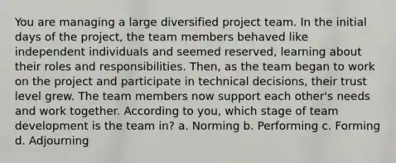 You are managing a large diversified project team. In the initial days of the project, the team members behaved like independent individuals and seemed reserved, learning about their roles and responsibilities. Then, as the team began to work on the project and participate in technical decisions, their trust level grew. The team members now support each other's needs and work together. According to you, which stage of team development is the team in? a. Norming b. Performing c. Forming d. Adjourning