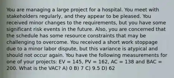 You are managing a large project for a hospital. You meet with stakeholders regularly, and they appear to be pleased. You received minor changes to the requirements, but you have some significant risk events in the future. Also, you are concerned that the schedule has some resource constraints that may be challenging to overcome. You received a short work stoppage due to a minor labor dispute, but this variance is atypical and should not occur again. You have the following measurements for one of your projects: EV = 145, PV = 162, AC = 138 and BAC = 200. What is the VAC? A) 0 B) 7 C) 9.5 D) 62