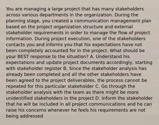 You are managing a large project that has many stakeholders across various departments in the organization. During the planning stage, you created a communication management plan based on the project organization structure and external stakeholder requirements in order to manage the flow of project information. During project execution, one of the stakeholders contacts you and informs you that his expectations have not been completely accounted for in the project. What should be your BEST response to the situation? A. Understand his expectations and update project documents accordingly, starting with stakeholder register B. Since the stakeholder analysis has already been completed and all the other stakeholders have been agreed to the project deliverables, the process cannot be repeated for this particular stakeholder C. Go through the stakeholder analysis with the team as there might be more unidentified stakeholders in the project D. Inform the stakeholder that he will be included in all project communications and he can raise his concerns whenever he feels his requirements are not being addressed