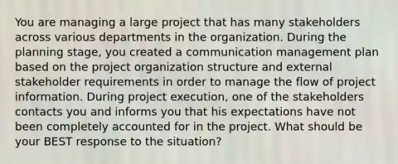 You are managing a large project that has many stakeholders across various departments in the organization. During the planning stage, you created a communication management plan based on the project organization structure and external stakeholder requirements in order to manage the flow of project information. During project execution, one of the stakeholders contacts you and informs you that his expectations have not been completely accounted for in the project. What should be your BEST response to the situation?