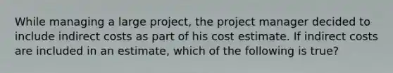 While managing a large project, the project manager decided to include indirect costs as part of his cost estimate. If indirect costs are included in an estimate, which of the following is true?