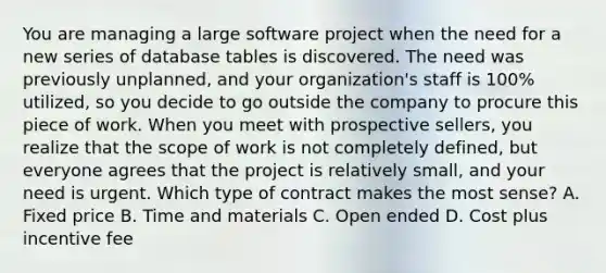 You are managing a large software project when the need for a new series of database tables is discovered. The need was previously unplanned, and your organization's staff is 100% utilized, so you decide to go outside the company to procure this piece of work. When you meet with prospective sellers, you realize that the scope of work is not completely defined, but everyone agrees that the project is relatively small, and your need is urgent. Which type of contract makes the most sense? A. Fixed price B. Time and materials C. Open ended D. Cost plus incentive fee