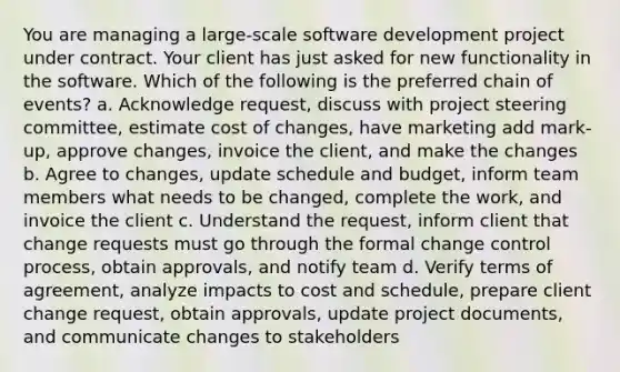 You are managing a large-scale software development project under contract. Your client has just asked for new functionality in the software. Which of the following is the preferred chain of events? a. Acknowledge request, discuss with project steering committee, estimate cost of changes, have marketing add mark-up, approve changes, invoice the client, and make the changes b. Agree to changes, update schedule and budget, inform team members what needs to be changed, complete the work, and invoice the client c. Understand the request, inform client that change requests must go through the formal change control process, obtain approvals, and notify team d. Verify terms of agreement, analyze impacts to cost and schedule, prepare client change request, obtain approvals, update project documents, and communicate changes to stakeholders