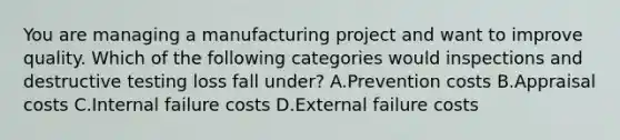 You are managing a manufacturing project and want to improve quality. Which of the following categories would inspections and destructive testing loss fall under? A.Prevention costs B.Appraisal costs C.Internal failure costs D.External failure costs