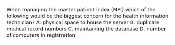 When managing the master patient index (MPI) which of the following would be the biggest concern for the health information technician? A. physical space to house the server B. duplicate medical record numbers C. maintaining the database D. number of computers in registration