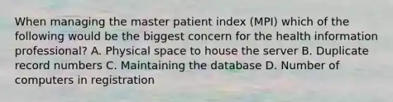 When managing the master patient index (MPI) which of the following would be the biggest concern for the health information professional? A. Physical space to house the server B. Duplicate record numbers C. Maintaining the database D. Number of computers in registration