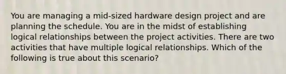 You are managing a mid-sized hardware design project and are planning the schedule. You are in the midst of establishing logical relationships between the project activities. There are two activities that have multiple logical relationships. Which of the following is true about this scenario?