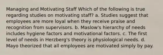 Managing and Motivating Staff Which of the following is true regarding studies on motivating staff? a. Studies suggest that employees are more loyal when they receive praise and recognition from supervisors. b. Maslow's hierarchy of needs includes hygiene factors and motivational factors. c. The first level of needs in Herzberg's theory is physiological needs. d. Mayo theorized that all employees are motivated simply by pay.