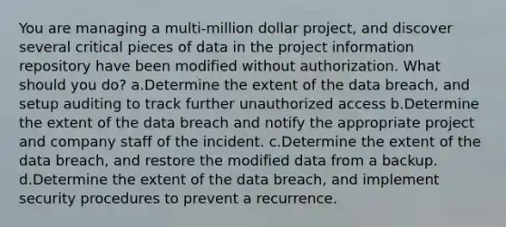 You are managing a multi-million dollar project, and discover several critical pieces of data in the project information repository have been modified without authorization. What should you do? a.Determine the extent of the data breach, and setup auditing to track further unauthorized access b.Determine the extent of the data breach and notify the appropriate project and company staff of the incident. c.Determine the extent of the data breach, and restore the modified data from a backup. d.Determine the extent of the data breach, and implement security procedures to prevent a recurrence.