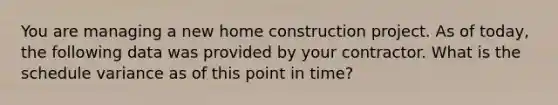 You are managing a new home construction project. As of today, the following data was provided by your contractor. What is the schedule variance as of this point in time?