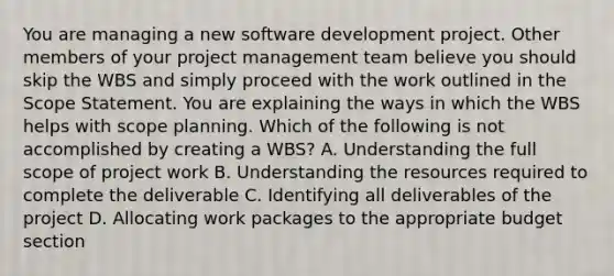 You are managing a new software development project. Other members of your project management team believe you should skip the WBS and simply proceed with the work outlined in the Scope Statement. You are explaining the ways in which the WBS helps with scope planning. Which of the following is not accomplished by creating a WBS? A. Understanding the full scope of project work B. Understanding the resources required to complete the deliverable C. Identifying all deliverables of the project D. Allocating work packages to the appropriate budget section