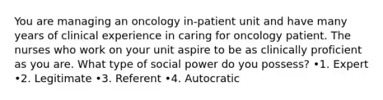 You are managing an oncology in-patient unit and have many years of clinical experience in caring for oncology patient. The nurses who work on your unit aspire to be as clinically proficient as you are. What type of social power do you possess? •1. Expert •2. Legitimate •3. Referent •4. Autocratic