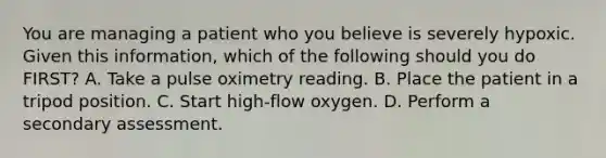 You are managing a patient who you believe is severely hypoxic. Given this​ information, which of the following should you do​ FIRST? A. Take a pulse oximetry reading. B. Place the patient in a tripod position. C. Start​ high-flow oxygen. D. Perform a secondary assessment.